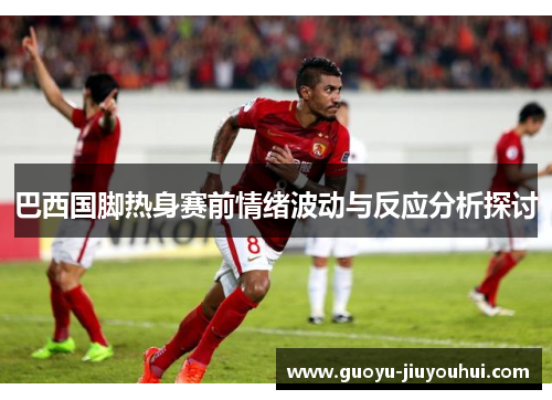 巴西国脚热身赛前情绪波动与反应分析探讨 巴西国脚热身赛前情绪波动与反应分析探讨