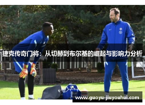 捷克传奇门将:从切赫到布尔基的崛起与影响力分析 捷克传奇门将:从切赫到布尔基的崛起与影响力分析