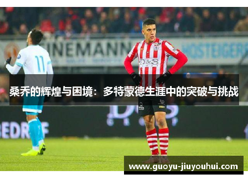 桑乔的辉煌与困境:多特蒙德生涯中的突破与挑战 桑乔的辉煌与困境:多特蒙德生涯中的突破与挑战