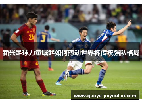 新兴足球力量崛起如何撼动世界杯传统强队格局 新兴足球力量崛起如何撼动世界杯传统强队格局