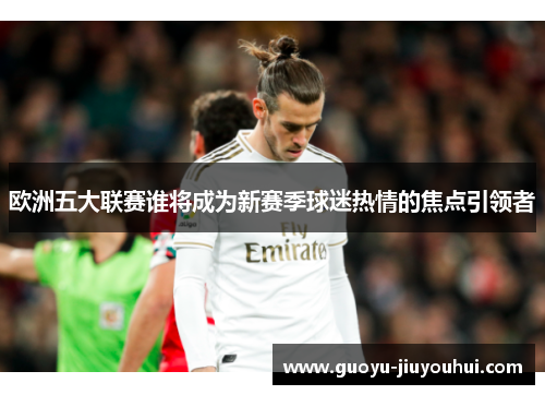 欧洲五大联赛谁将成为新赛季球迷热情的焦点引领者