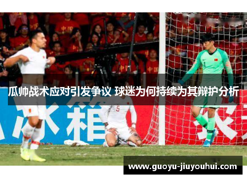 瓜帅战术应对引发争议 球迷为何持续为其辩护分析