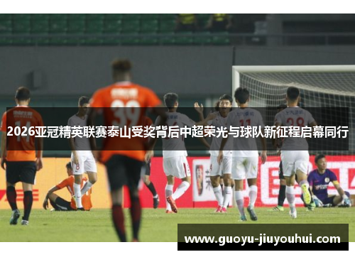 2026亚冠精英联赛泰山受奖背后中超荣光与球队新征程启幕同行