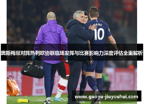 奥斯梅恩对阵热刺欧协联临场发挥与比赛影响力深度评估全面解析 奥斯梅恩对阵热刺欧协联临场发挥与比赛影响力深度评估全面解析