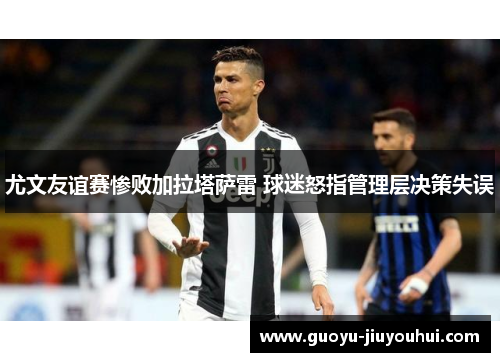尤文友谊赛惨败加拉塔萨雷 球迷怒指管理层决策失误 尤文友谊赛惨败加拉塔萨雷 球迷怒指管理层决策失误