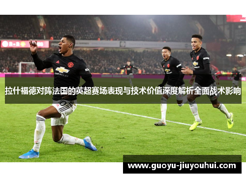 拉什福德对阵法国的英超赛场表现与技术价值深度解析全面战术影响 拉什福德对阵法国的英超赛场表现与技术价值深度解析全面战术影响