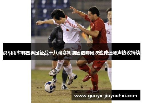 洪明甫率韩国男足征战十八强赛初期因选帅风波遭球迷嘘声热议持续 洪明甫率韩国男足征战十八强赛初期因选帅风波遭球迷嘘声热议持续