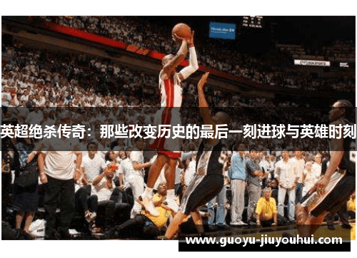英超绝杀传奇：那些改变历史的最后一刻进球与英雄时刻