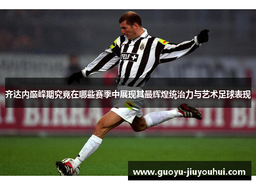齐达内巅峰期究竟在哪些赛季中展现其最辉煌统治力与艺术足球表现
