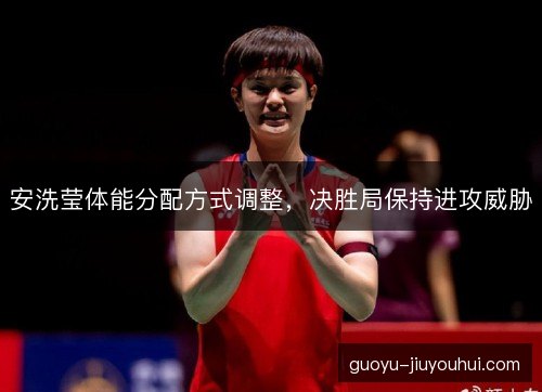 安洗莹体能分配方式调整,决胜局保持进攻威胁 安洗莹体能分配方式调整,决胜局保持进攻威胁
